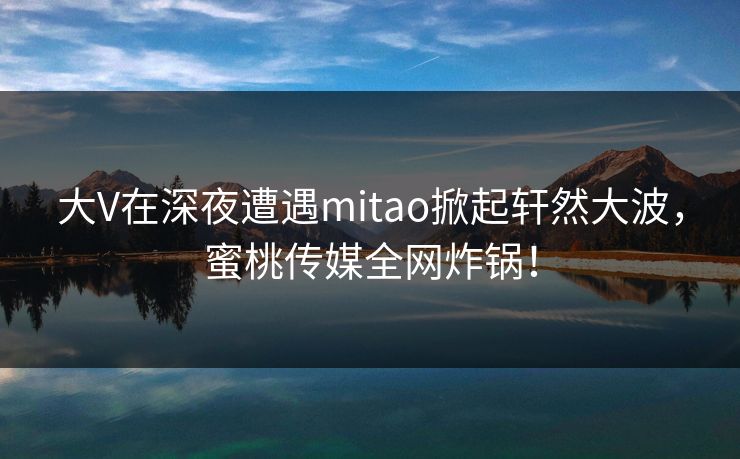 大V在深夜遭遇mitao掀起轩然大波,蜜桃传媒全网炸锅! 大V在深夜遭遇mitao掀起轩然大波,蜜桃传媒全网炸锅!