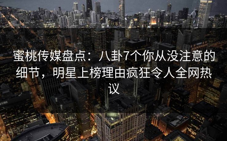 蜜桃传媒盘点：八卦7个你从没注意的细节，明星上榜理由疯狂令人全网热议