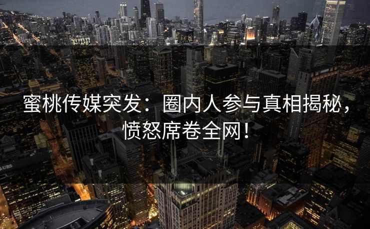 蜜桃传媒突发:圈内人参与真相揭秘,愤怒席卷全网! 蜜桃传媒突发:圈内人参与真相揭秘,愤怒席卷全网!