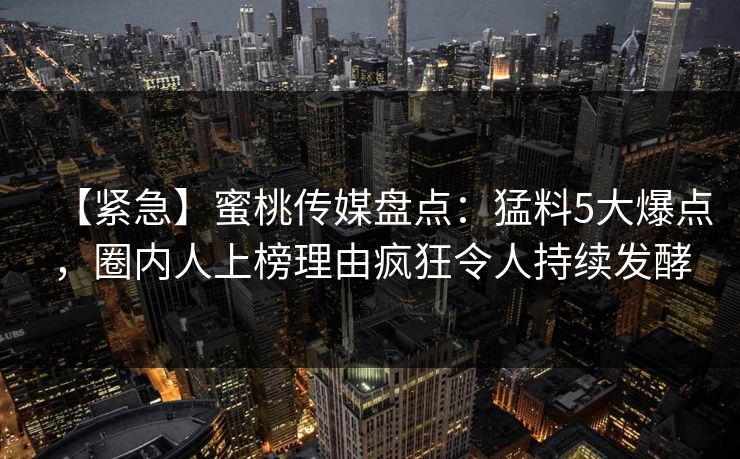 【紧急】蜜桃传媒盘点：猛料5大爆点，圈内人上榜理由疯狂令人持续发酵