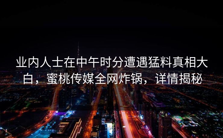 业内人士在中午时分遭遇猛料真相大白,蜜桃传媒全网炸锅,详情揭秘 业内人士在中午时分遭遇猛料真相大白,蜜桃传媒全网炸锅,详情揭秘