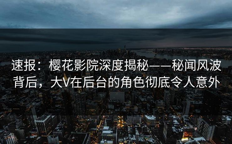 速报：樱花影院深度揭秘——秘闻风波背后，大V在后台的角色彻底令人意外