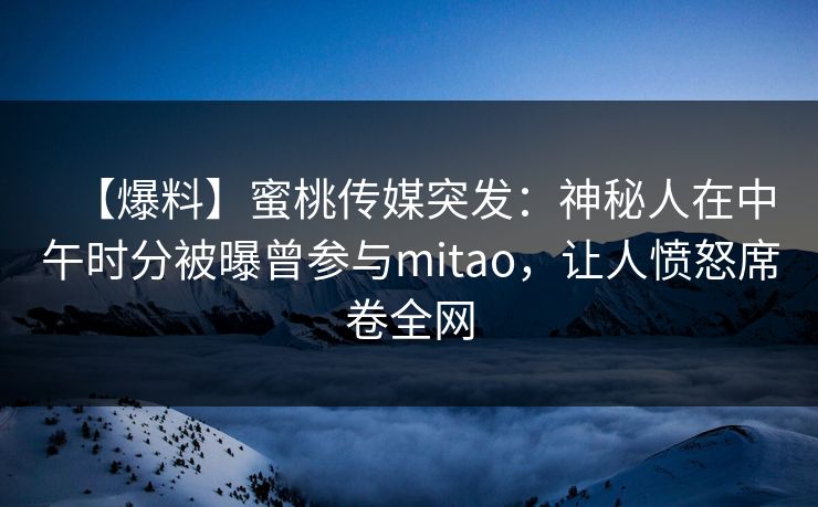 【爆料】蜜桃传媒突发：神秘人在中午时分被曝曾参与mitao，让人愤怒席卷全网