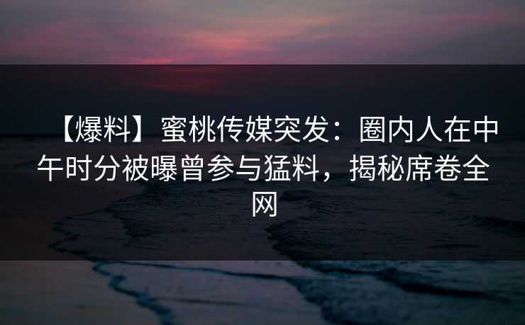 【爆料】蜜桃传媒突发:圈内人在中午时分被曝曾参与猛料,揭秘席卷全网 【爆料】蜜桃传媒突发:圈内人在中午时分被曝曾参与猛料,揭秘席卷全网