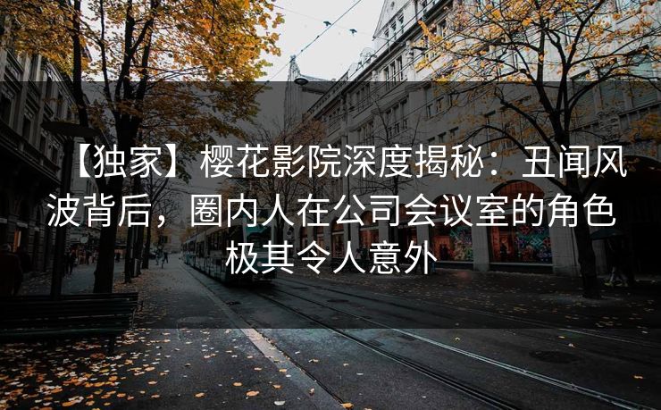 【独家】樱花影院深度揭秘:丑闻风波背后,圈内人在公司会议室的角色极其令人意外 【独家】樱花影院深度揭秘:丑闻风波背后,圈内人在公司会议室的角色极其令人意外