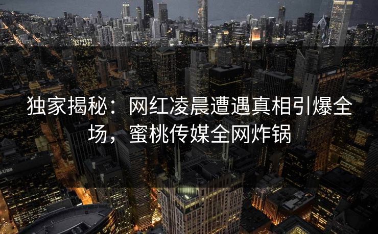 独家揭秘:网红凌晨遭遇真相引爆全场,蜜桃传媒全网炸锅 独家揭秘:网红凌晨遭遇真相引爆全场,蜜桃传媒全网炸锅