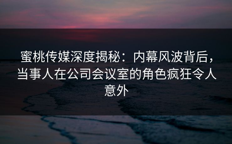 蜜桃传媒深度揭秘:内幕风波背后,当事人在公司会议室的角色疯狂令人意外 蜜桃传媒深度揭秘:内幕风波背后,当事人在公司会议室的角色疯狂令人意外