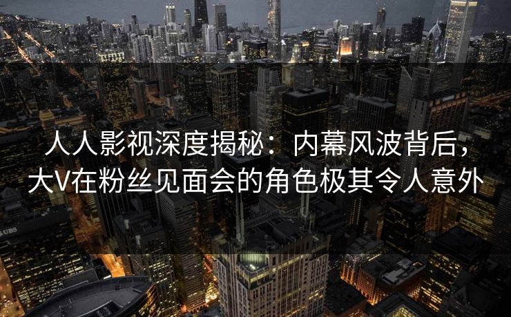 人人影视深度揭秘:内幕风波背后,大V在粉丝见面会的角色极其令人意外 人人影视深度揭秘:内幕风波背后,大V在粉丝见面会的角色极其令人意外
