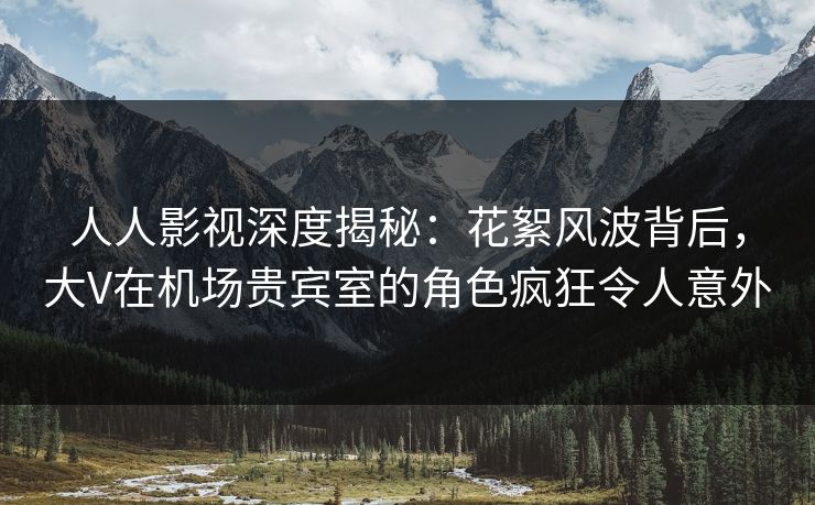 人人影视深度揭秘：花絮风波背后，大V在机场贵宾室的角色疯狂令人意外