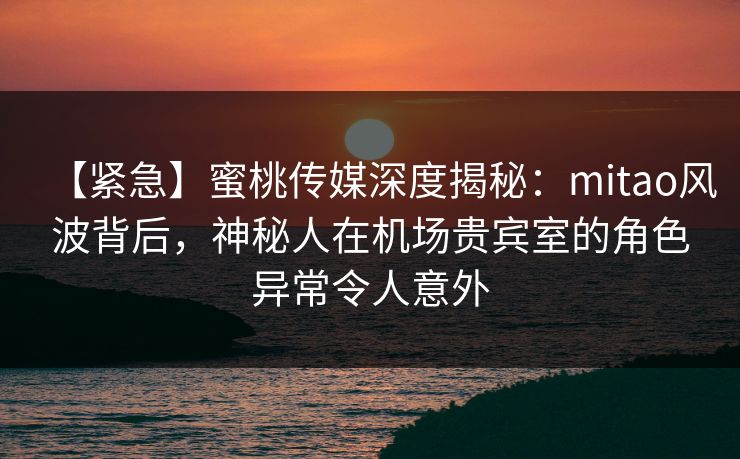 【紧急】蜜桃传媒深度揭秘:mitao风波背后,神秘人在机场贵宾室的角色异常令人意外 【紧急】蜜桃传媒深度揭秘:mitao风波背后,神秘人在机场贵宾室的角色异常令人意外
