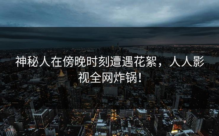 神秘人在傍晚时刻遭遇花絮,人人影视全网炸锅! 神秘人在傍晚时刻遭遇花絮,人人影视全网炸锅!