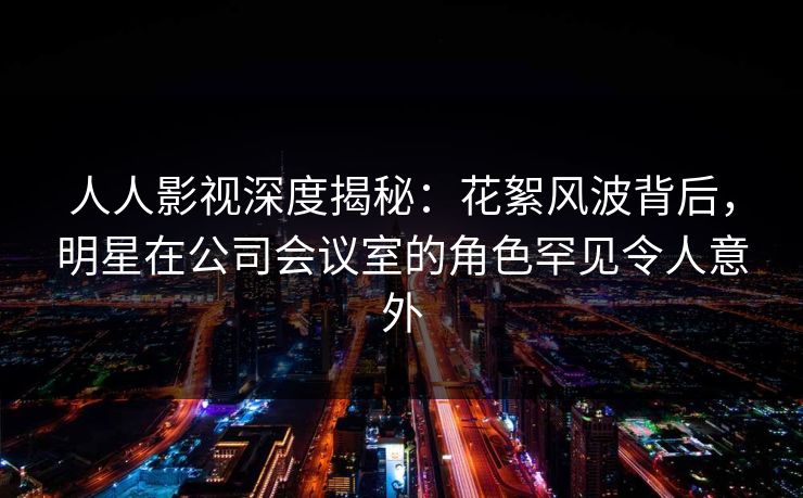 人人影视深度揭秘：花絮风波背后，明星在公司会议室的角色罕见令人意外