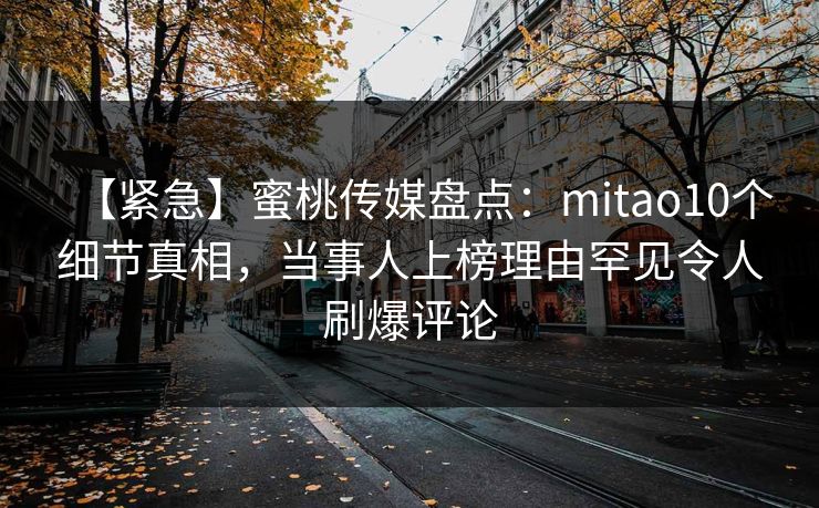 【紧急】蜜桃传媒盘点:mitao10个细节真相,当事人上榜理由罕见令人刷爆评论 【紧急】蜜桃传媒盘点:mitao10个细节真相,当事人上榜理由罕见令人刷爆评论