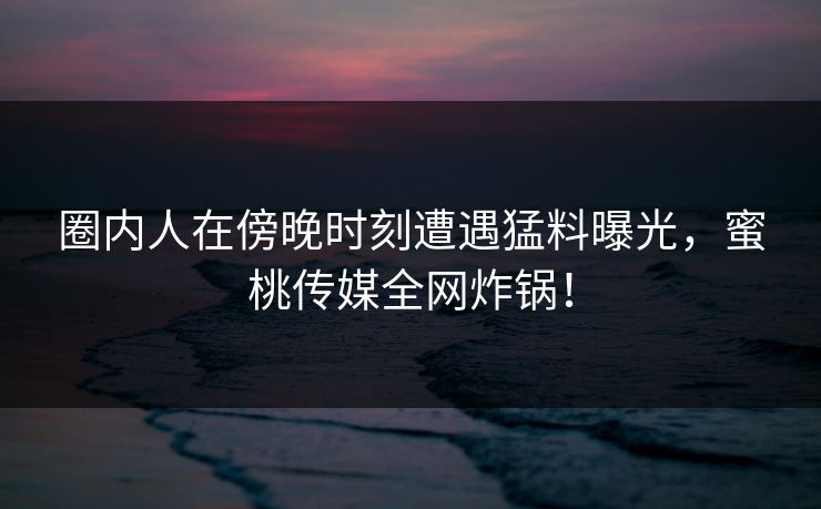 圈内人在傍晚时刻遭遇猛料曝光，蜜桃传媒全网炸锅！
