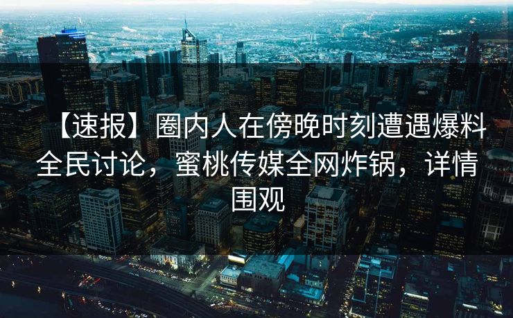 【速报】圈内人在傍晚时刻遭遇爆料全民讨论，蜜桃传媒全网炸锅，详情围观