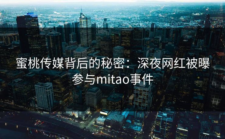 蜜桃传媒背后的秘密：深夜网红被曝参与mitao事件