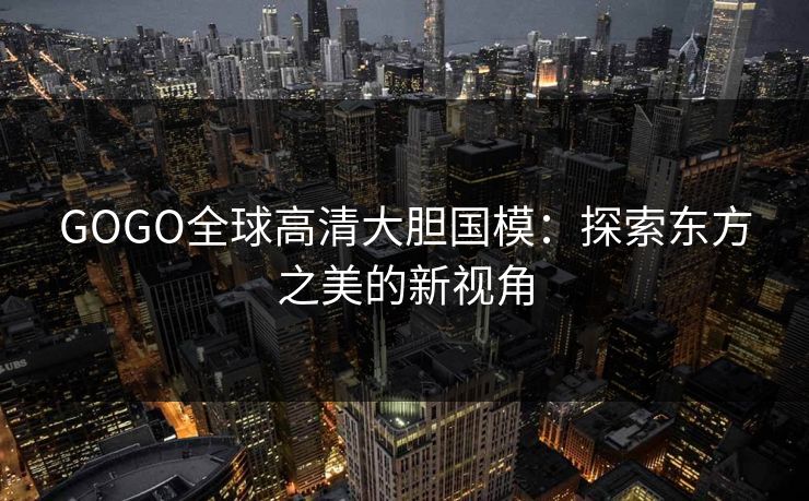 GOGO全球高清大胆国模:探索东方之美的新视角 GOGO全球高清大胆国模:探索东方之美的新视角