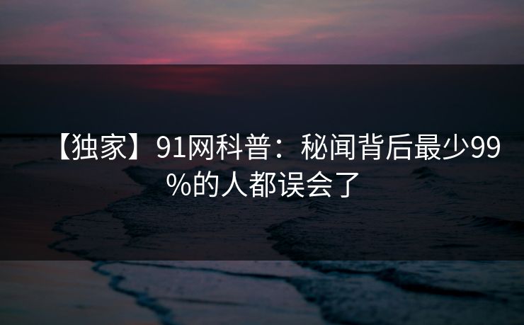 【独家】91网科普:秘闻背后最少99%的人都误会了 【独家】91网科普:秘闻背后最少99%的人都误会了