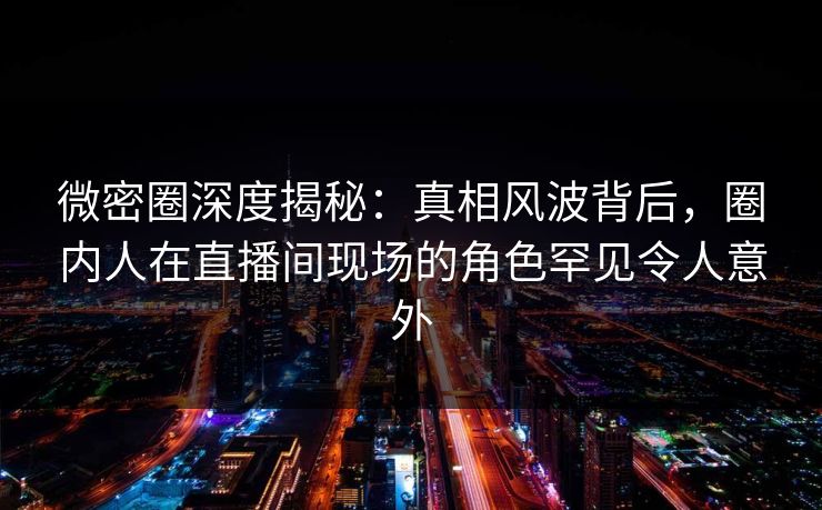 微密圈深度揭秘:真相风波背后,圈内人在直播间现场的角色罕见令人意外 微密圈深度揭秘:真相风波背后,圈内人在直播间现场的角色罕见令人意外