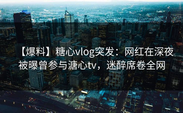 【爆料】糖心vlog突发：网红在深夜被曝曾参与溏心tv，迷醉席卷全网