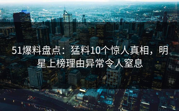 51爆料盘点：猛料10个惊人真相，明星上榜理由异常令人窒息