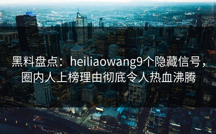 黑料盘点：heiliaowang9个隐藏信号，圈内人上榜理由彻底令人热血沸腾