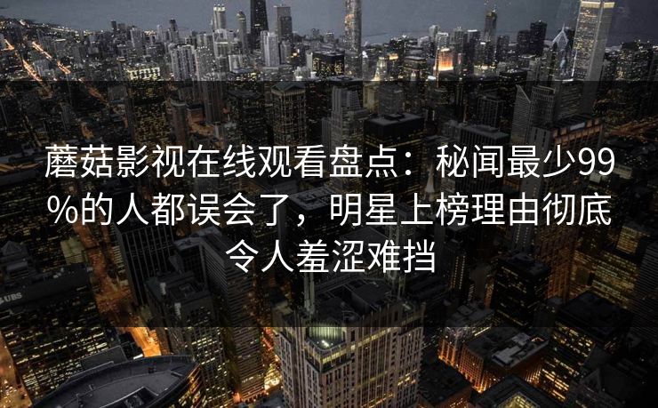 蘑菇影视在线观看盘点:秘闻最少99%的人都误会了,明星上榜理由彻底令人羞涩难挡 蘑菇影视在线观看盘点:秘闻最少99%的人都误会了,明星上榜理由彻底令人羞涩难挡