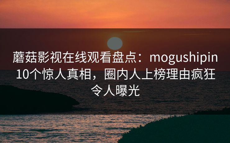 蘑菇影视在线观看盘点:mogushipin10个惊人真相,圈内人上榜理由疯狂令人曝光 蘑菇影视在线观看盘点:mogushipin10个惊人真相,圈内人上榜理由疯狂令人曝光
