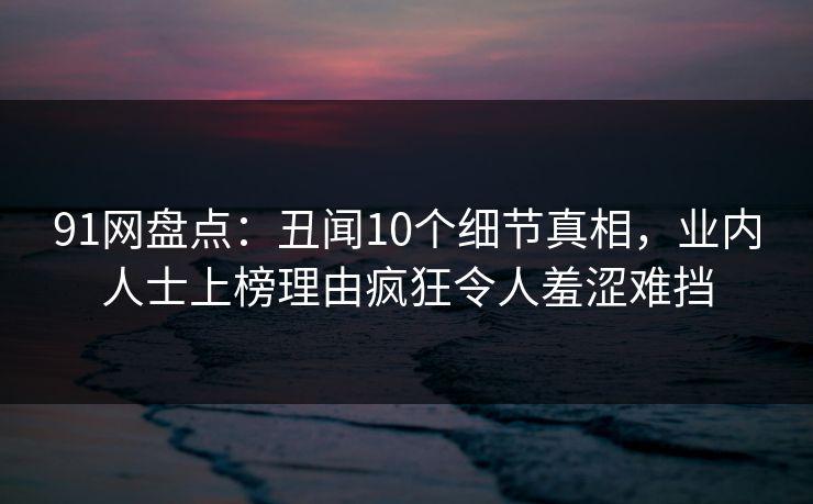 91网盘点:丑闻10个细节真相,业内人士上榜理由疯狂令人羞涩难挡 91网盘点:丑闻10个细节真相,业内人士上榜理由疯狂令人羞涩难挡