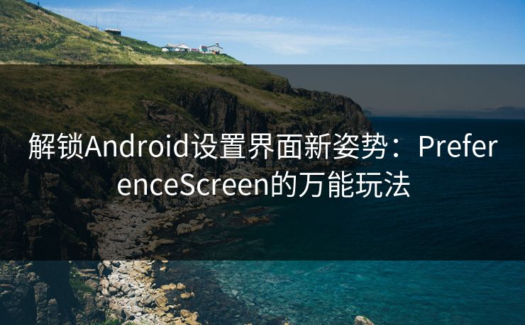 解锁Android设置界面新姿势：PreferenceScreen的万能玩法