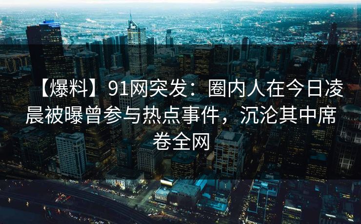 【爆料】91网突发：圈内人在今日凌晨被曝曾参与热点事件，沉沦其中席卷全网