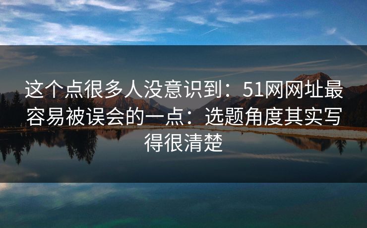 这个点很多人没意识到：51网网址最容易被误会的一点：选题角度其实写得很清楚