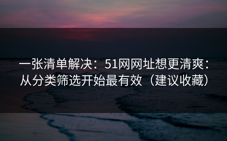 一张清单解决:51网网址想更清爽:从分类筛选开始最有效(建议收藏) 一张清单解决:51网网址想更清爽:从分类筛选开始最有效(建议收藏)