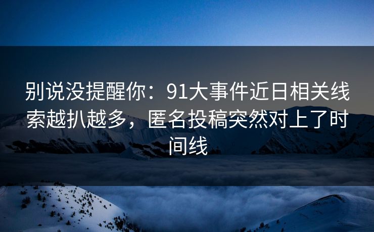 别说没提醒你：91大事件近日相关线索越扒越多，匿名投稿突然对上了时间线