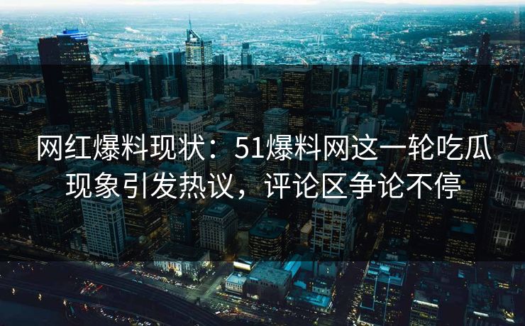 网红爆料现状：51爆料网这一轮吃瓜现象引发热议，评论区争论不停