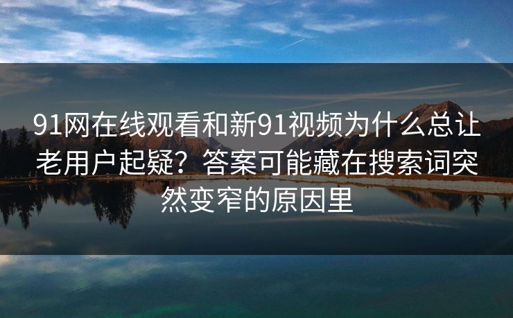 91网在线观看和新91视频为什么总让老用户起疑？答案可能藏在搜索词突然变窄的原因里
